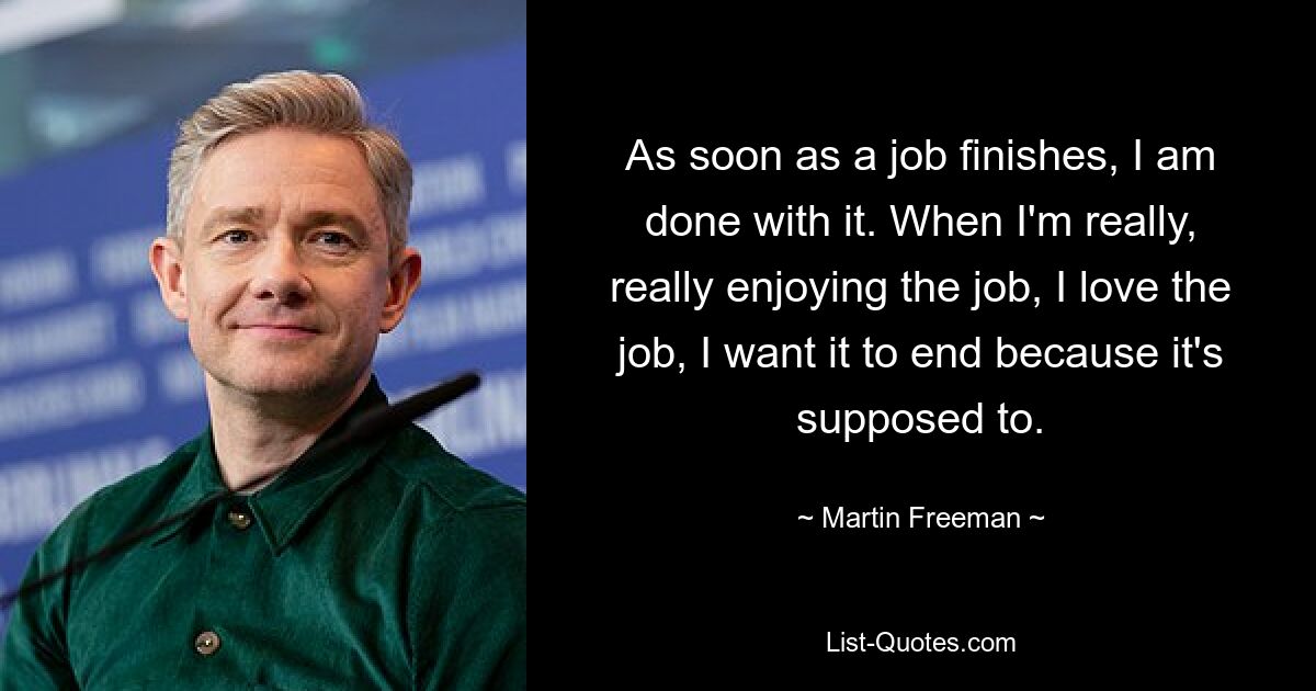 As soon as a job finishes, I am done with it. When I'm really, really enjoying the job, I love the job, I want it to end because it's supposed to. — © Martin Freeman