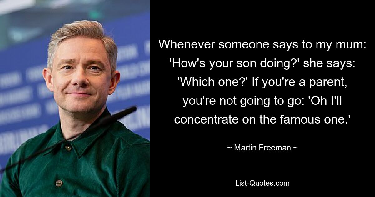 Whenever someone says to my mum: 'How's your son doing?' she says: 'Which one?' If you're a parent, you're not going to go: 'Oh I'll concentrate on the famous one.' — © Martin Freeman