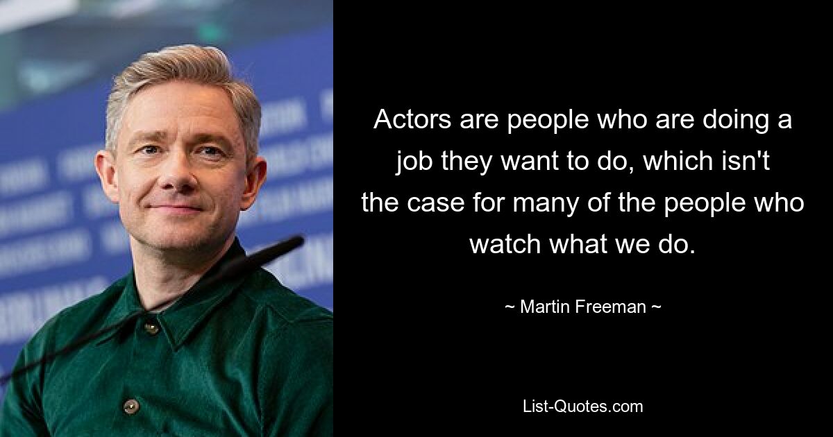 Actors are people who are doing a job they want to do, which isn't the case for many of the people who watch what we do. — © Martin Freeman