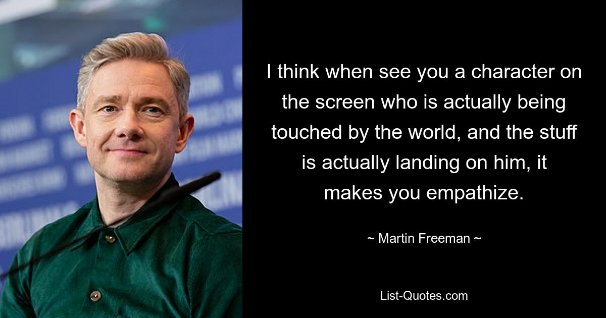 I think when see you a character on the screen who is actually being touched by the world, and the stuff is actually landing on him, it makes you empathize. — © Martin Freeman