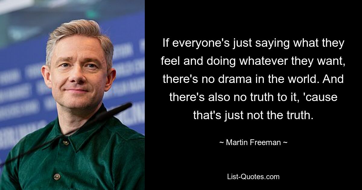 If everyone's just saying what they feel and doing whatever they want, there's no drama in the world. And there's also no truth to it, 'cause that's just not the truth. — © Martin Freeman