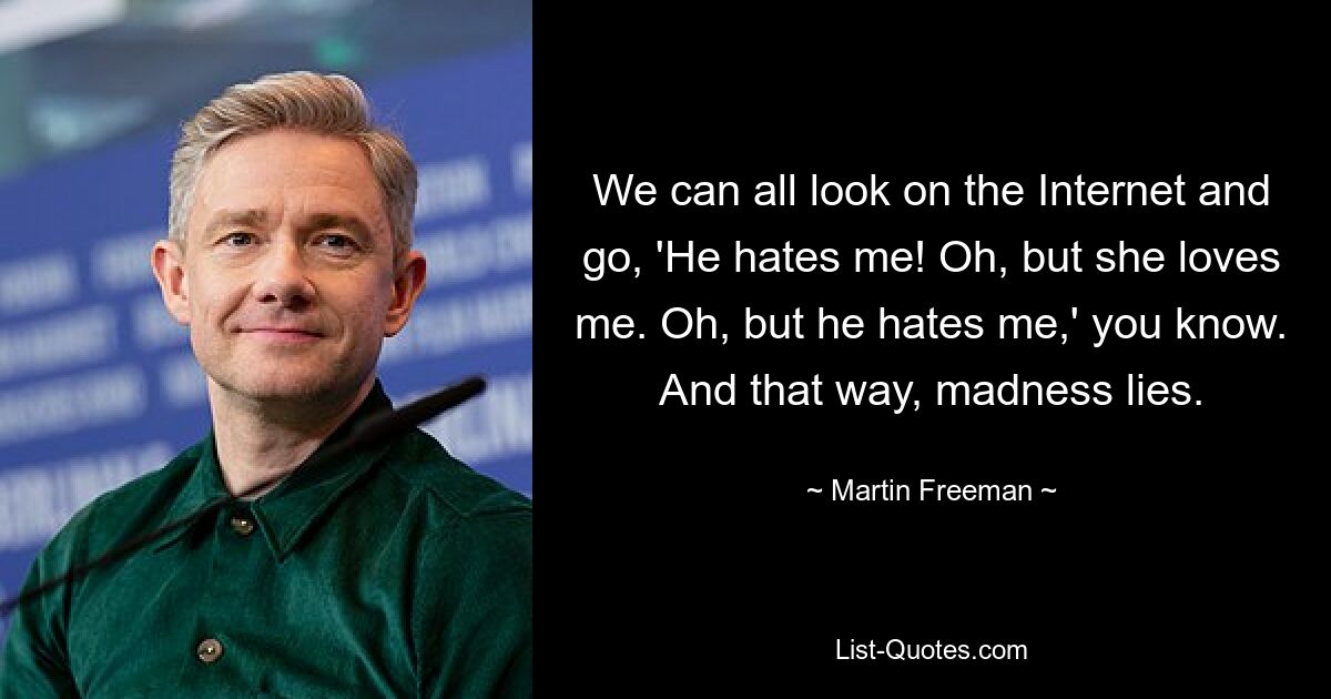 We can all look on the Internet and go, 'He hates me! Oh, but she loves me. Oh, but he hates me,' you know. And that way, madness lies. — © Martin Freeman