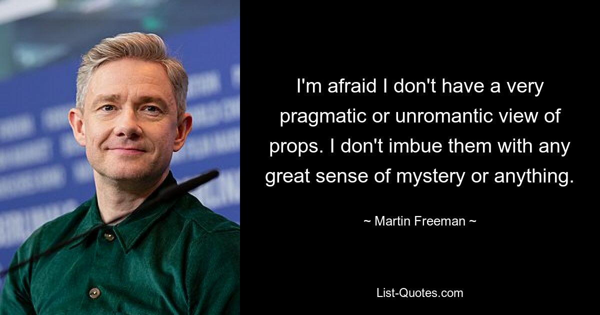 I'm afraid I don't have a very pragmatic or unromantic view of props. I don't imbue them with any great sense of mystery or anything. — © Martin Freeman