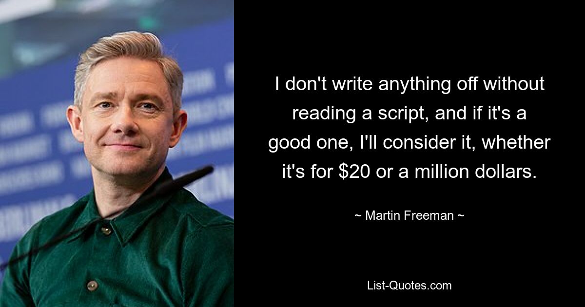 I don't write anything off without reading a script, and if it's a good one, I'll consider it, whether it's for $20 or a million dollars. — © Martin Freeman