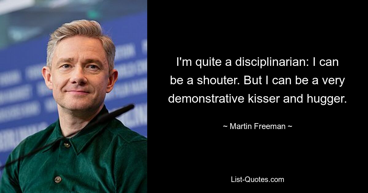 I'm quite a disciplinarian: I can be a shouter. But I can be a very demonstrative kisser and hugger. — © Martin Freeman