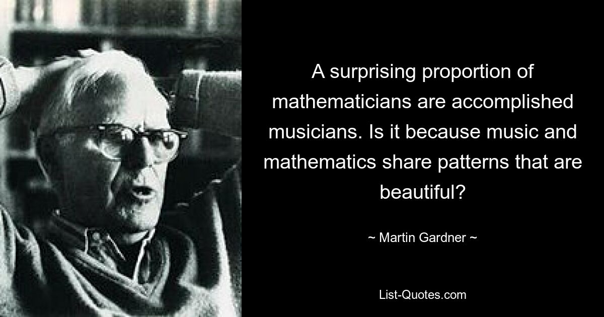 A surprising proportion of mathematicians are accomplished musicians. Is it because music and mathematics share patterns that are beautiful? — © Martin Gardner