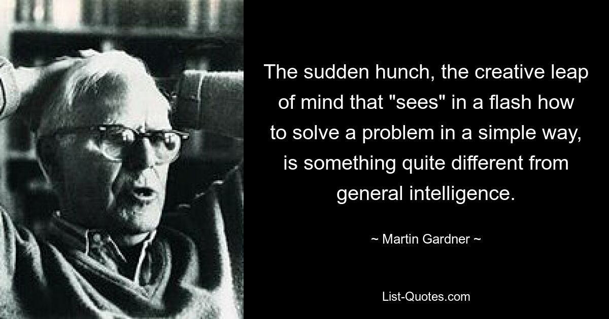 The sudden hunch, the creative leap of mind that "sees" in a flash how to solve a problem in a simple way, is something quite different from general intelligence. — © Martin Gardner