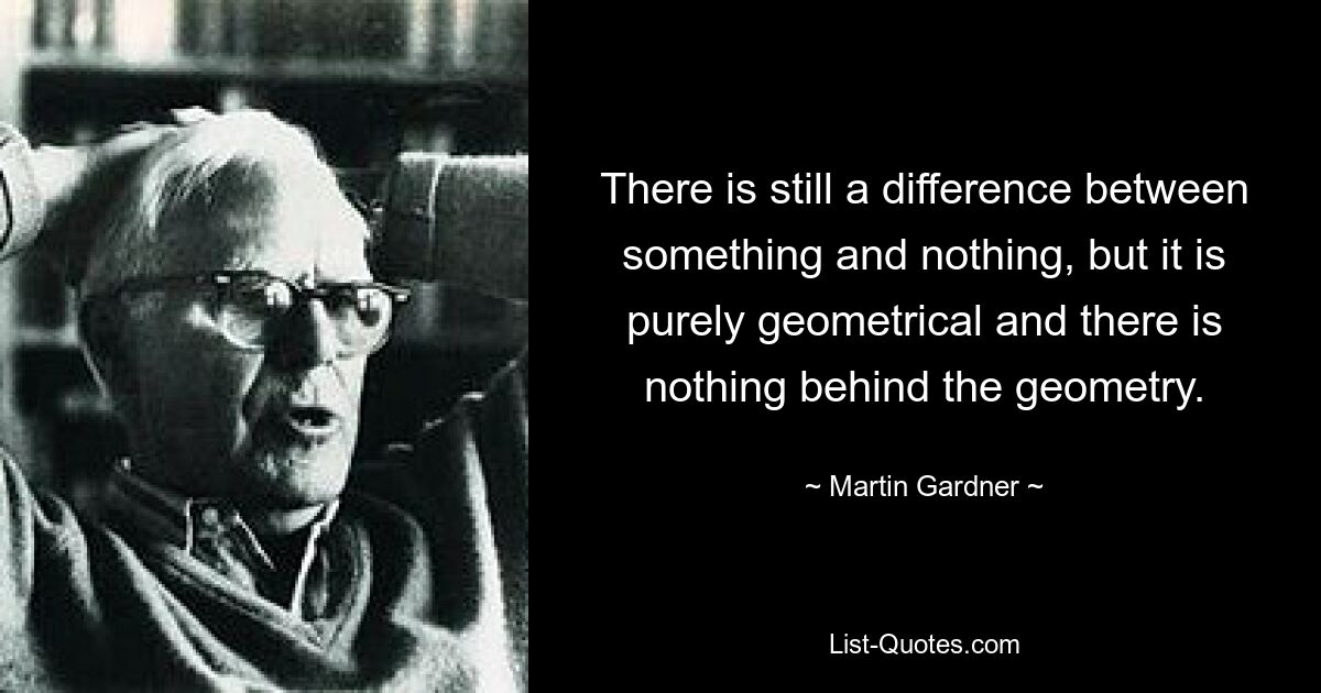 There is still a difference between something and nothing, but it is purely geometrical and there is nothing behind the geometry. — © Martin Gardner