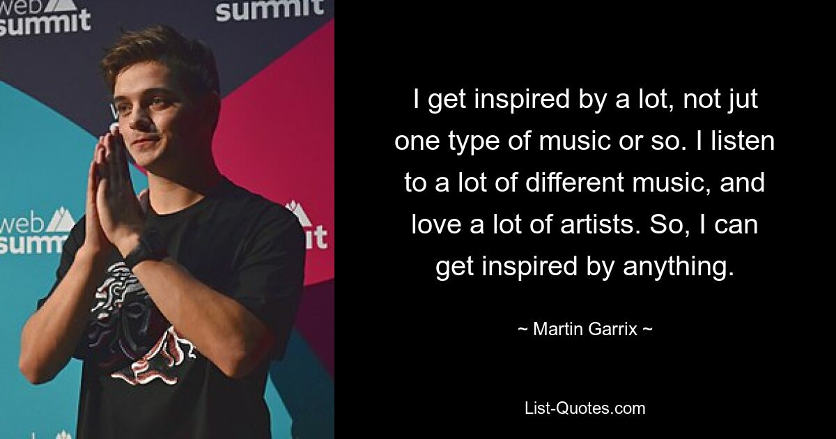 I get inspired by a lot, not jut one type of music or so. I listen to a lot of different music, and love a lot of artists. So, I can get inspired by anything. — © Martin Garrix