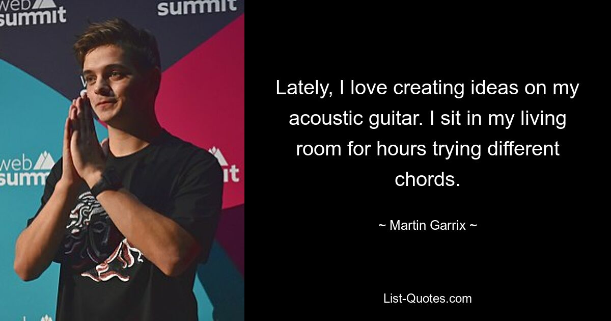 Lately, I love creating ideas on my acoustic guitar. I sit in my living room for hours trying different chords. — © Martin Garrix