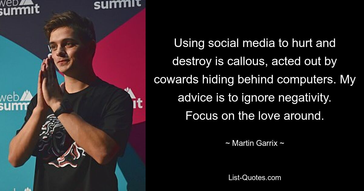 Using social media to hurt and destroy is callous, acted out by cowards hiding behind computers. My advice is to ignore negativity. Focus on the love around. — © Martin Garrix