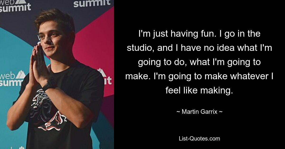 I'm just having fun. I go in the studio, and I have no idea what I'm going to do, what I'm going to make. I'm going to make whatever I feel like making. — © Martin Garrix