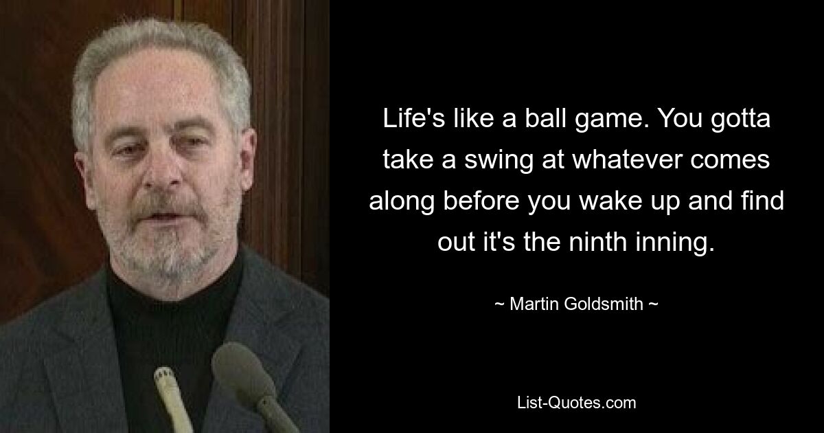 Life's like a ball game. You gotta take a swing at whatever comes along before you wake up and find out it's the ninth inning. — © Martin Goldsmith