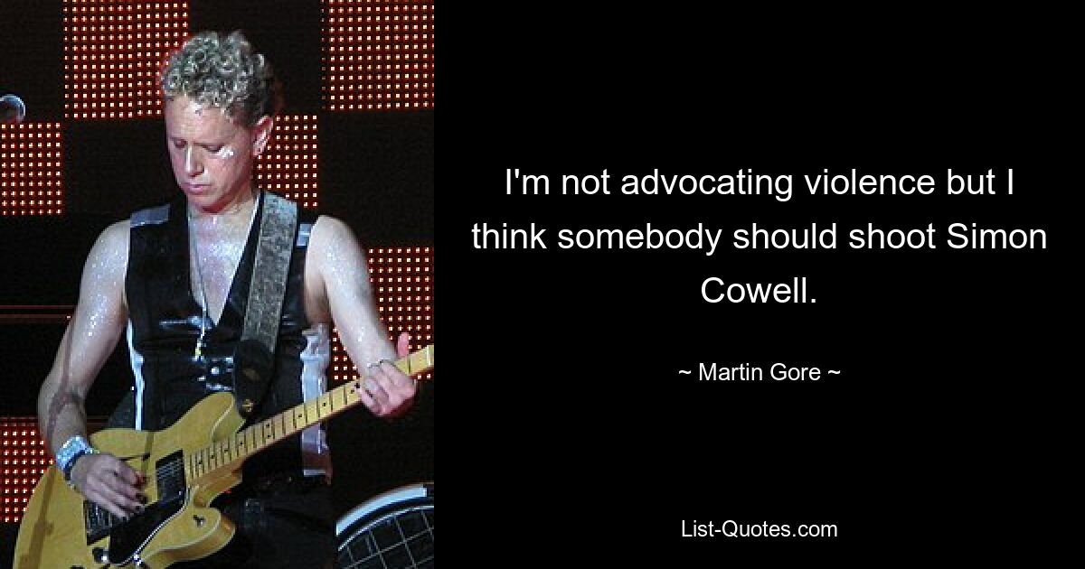 I'm not advocating violence but I think somebody should shoot Simon Cowell. — © Martin Gore