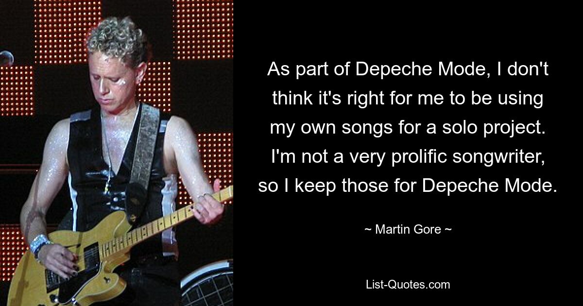 As part of Depeche Mode, I don't think it's right for me to be using my own songs for a solo project. I'm not a very prolific songwriter, so I keep those for Depeche Mode. — © Martin Gore