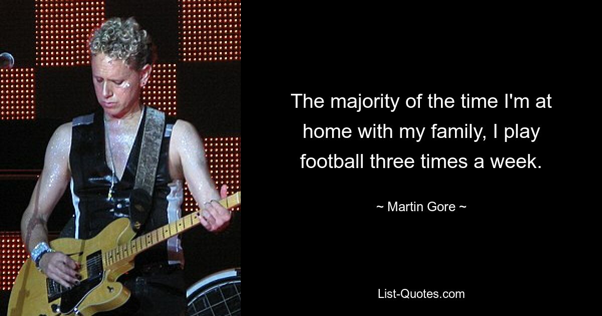 The majority of the time I'm at home with my family, I play football three times a week. — © Martin Gore