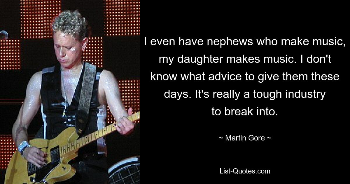 I even have nephews who make music, my daughter makes music. I don't know what advice to give them these days. It's really a tough industry to break into. — © Martin Gore