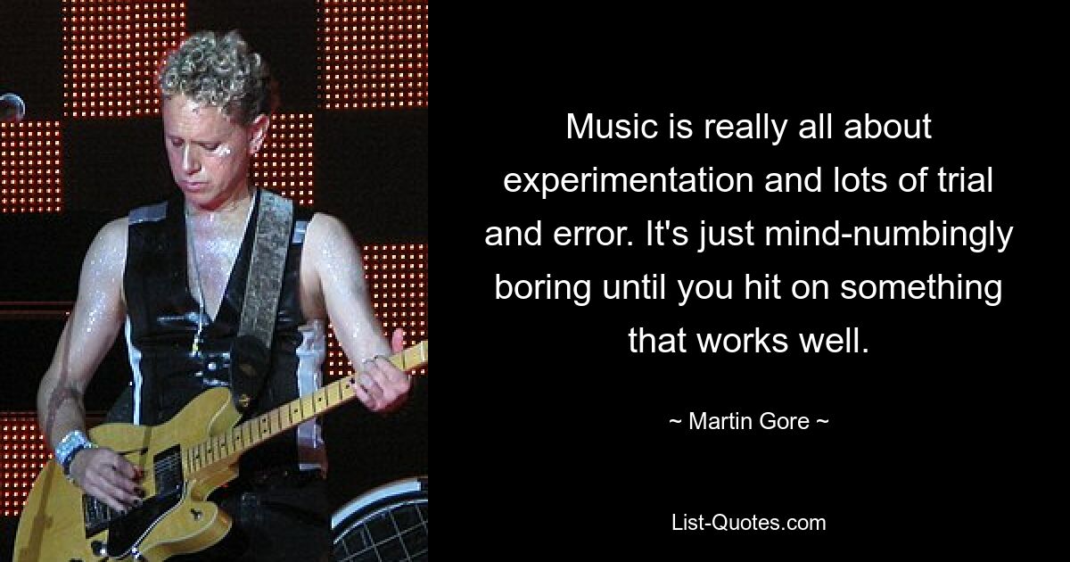 Music is really all about experimentation and lots of trial and error. It's just mind-numbingly boring until you hit on something that works well. — © Martin Gore