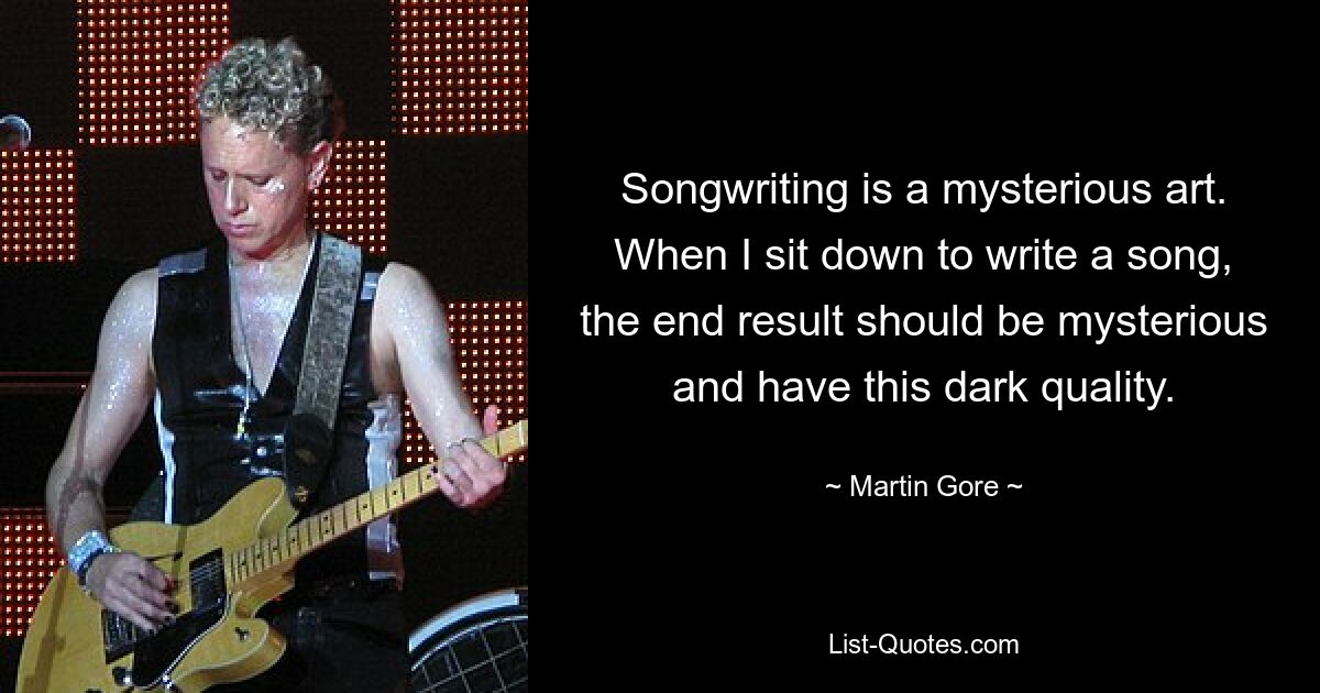 Songwriting is a mysterious art. When I sit down to write a song, the end result should be mysterious and have this dark quality. — © Martin Gore