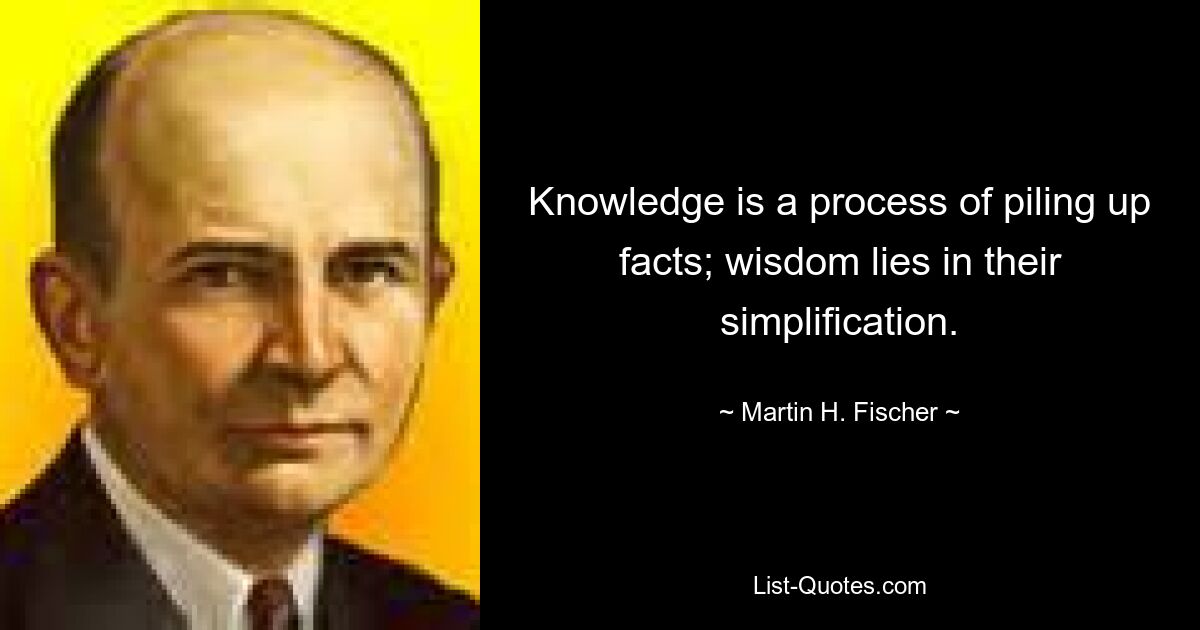 Knowledge is a process of piling up facts; wisdom lies in their simplification. — © Martin H. Fischer