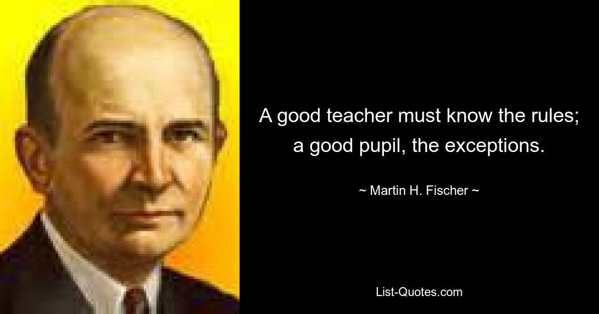 A good teacher must know the rules; a good pupil, the exceptions. — © Martin H. Fischer