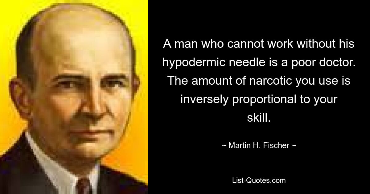 A man who cannot work without his hypodermic needle is a poor doctor. The amount of narcotic you use is inversely proportional to your skill. — © Martin H. Fischer