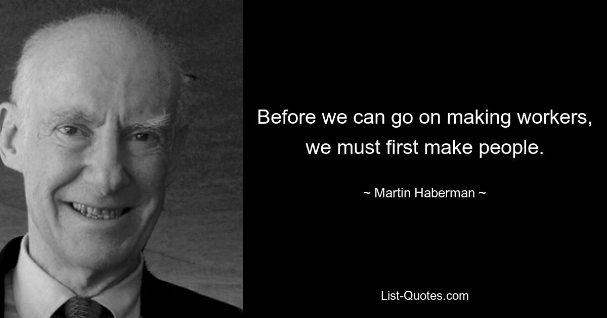 Before we can go on making workers, we must first make people. — © Martin Haberman