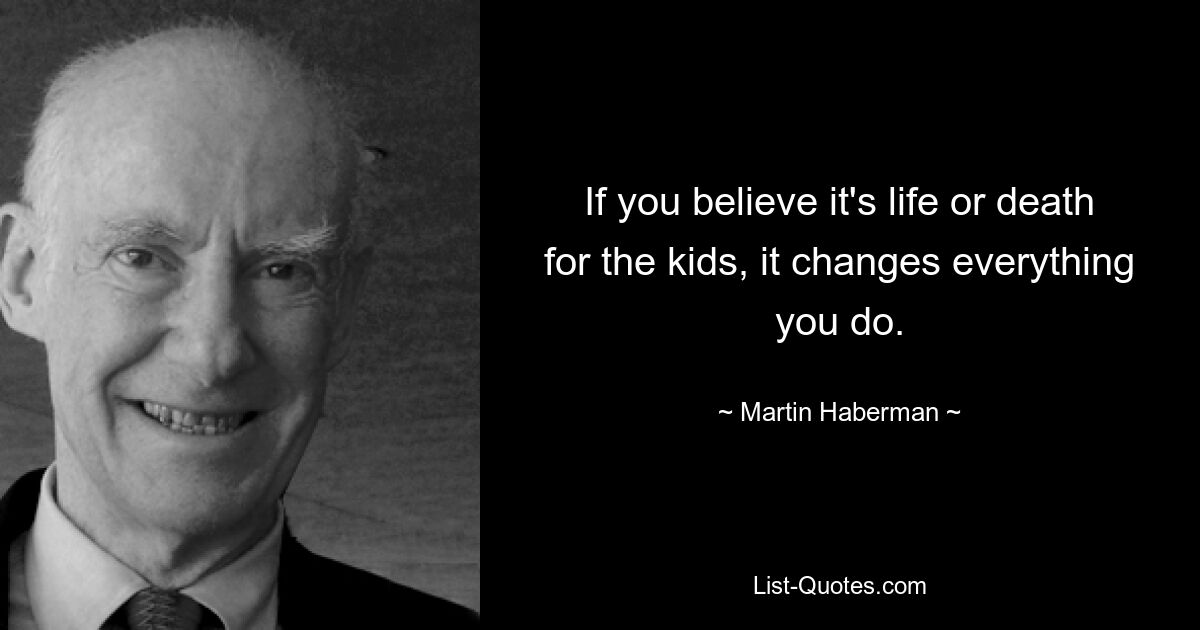 If you believe it's life or death for the kids, it changes everything you do. — © Martin Haberman