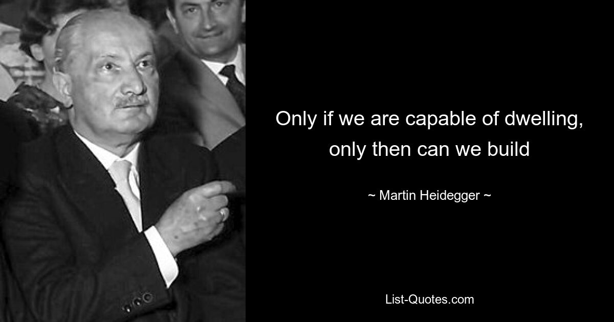 Only if we are capable of dwelling, only then can we build — © Martin Heidegger