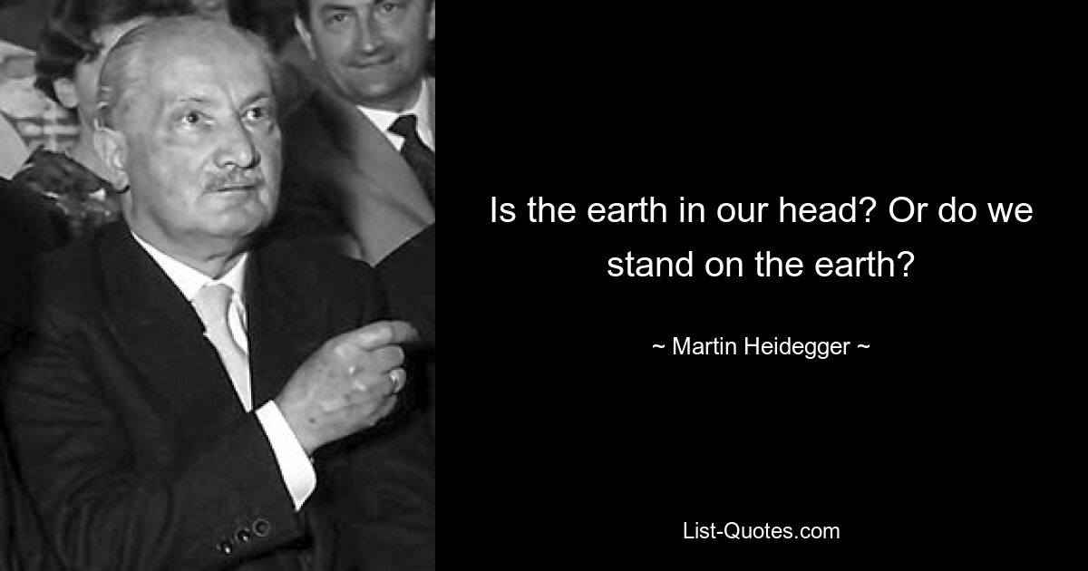 Is the earth in our head? Or do we stand on the earth? — © Martin Heidegger