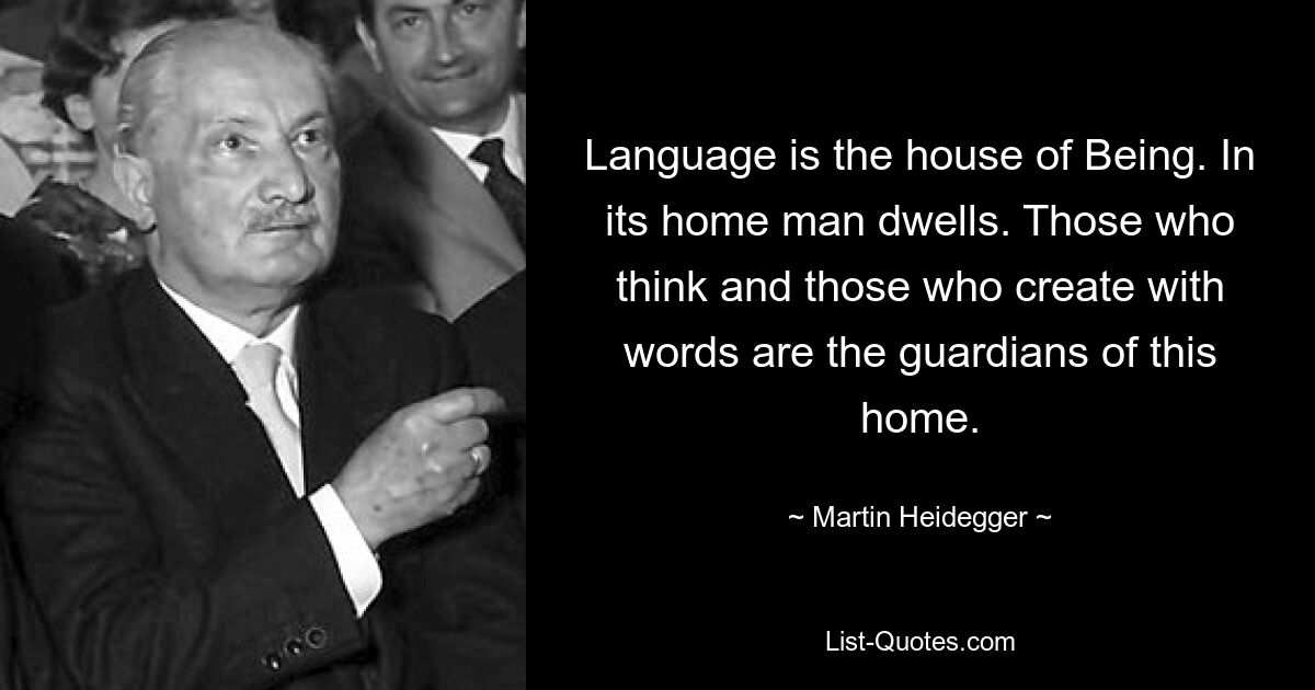 Language is the house of Being. In its home man dwells. Those who think and those who create with words are the guardians of this home. — © Martin Heidegger