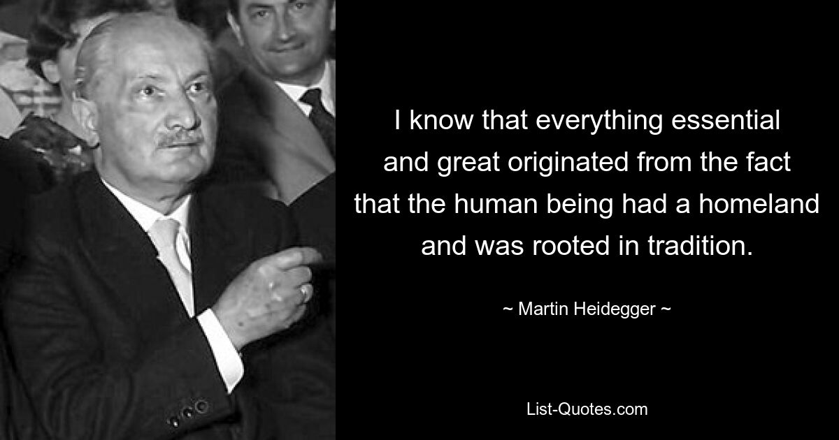 I know that everything essential and great originated from the fact that the human being had a homeland and was rooted in tradition. — © Martin Heidegger