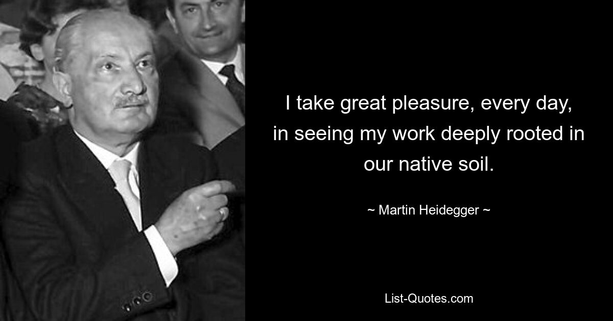 I take great pleasure, every day, in seeing my work deeply rooted in our native soil. — © Martin Heidegger