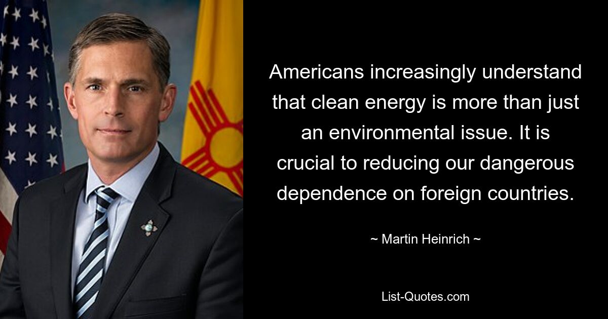 Americans increasingly understand that clean energy is more than just an environmental issue. It is crucial to reducing our dangerous dependence on foreign countries. — © Martin Heinrich