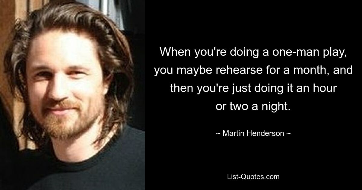 When you're doing a one-man play, you maybe rehearse for a month, and then you're just doing it an hour or two a night. — © Martin Henderson