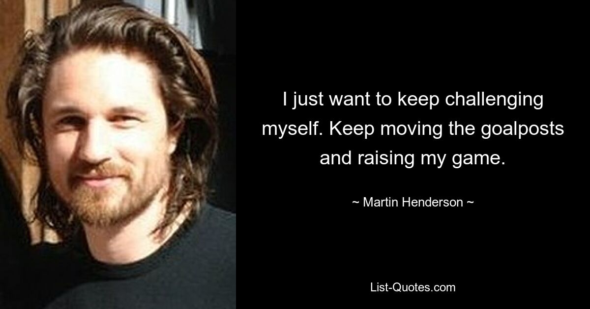 I just want to keep challenging myself. Keep moving the goalposts and raising my game. — © Martin Henderson