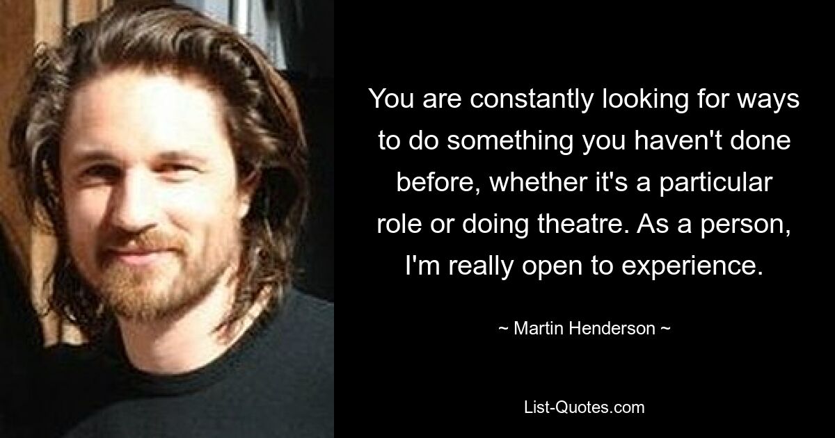 You are constantly looking for ways to do something you haven't done before, whether it's a particular role or doing theatre. As a person, I'm really open to experience. — © Martin Henderson