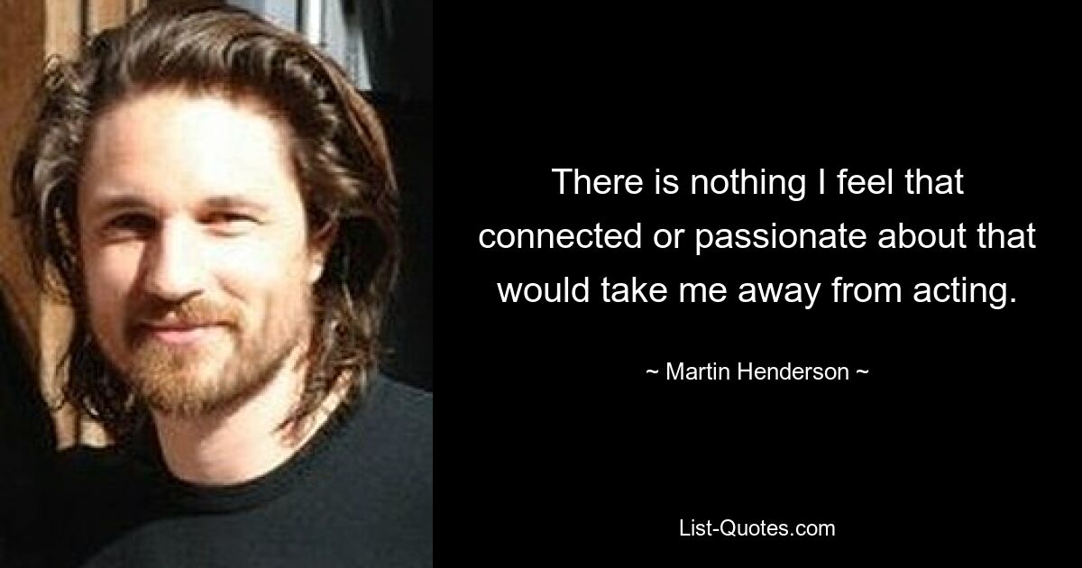 There is nothing I feel that connected or passionate about that would take me away from acting. — © Martin Henderson