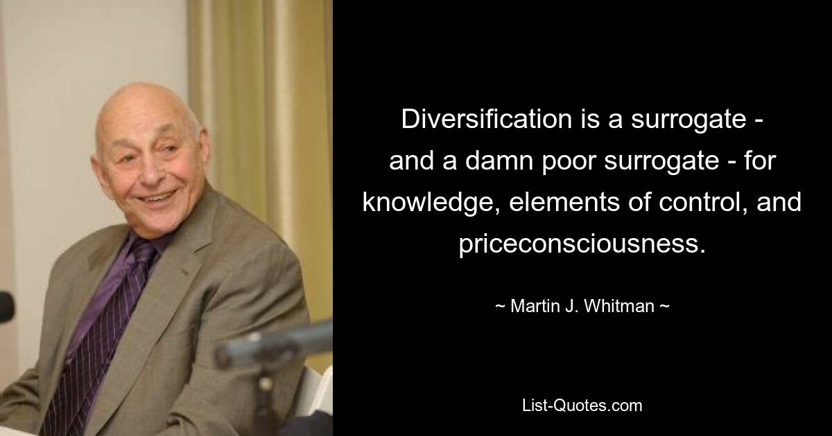 Diversification is a surrogate - and a damn poor surrogate - for knowledge, elements of control, and priceconsciousness. — © Martin J. Whitman