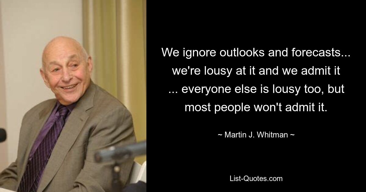 We ignore outlooks and forecasts... we're lousy at it and we admit it ... everyone else is lousy too, but most people won't admit it. — © Martin J. Whitman