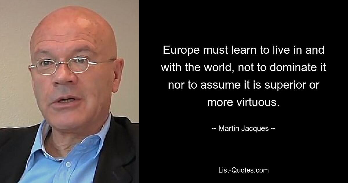 Europe must learn to live in and with the world, not to dominate it nor to assume it is superior or more virtuous. — © Martin Jacques