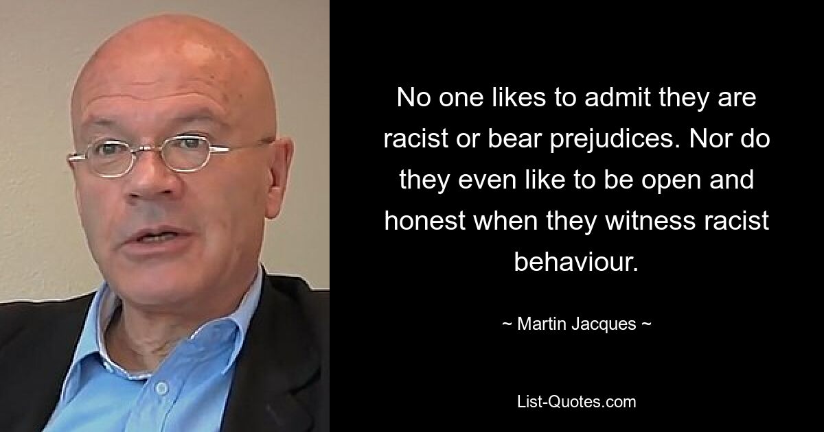 No one likes to admit they are racist or bear prejudices. Nor do they even like to be open and honest when they witness racist behaviour. — © Martin Jacques