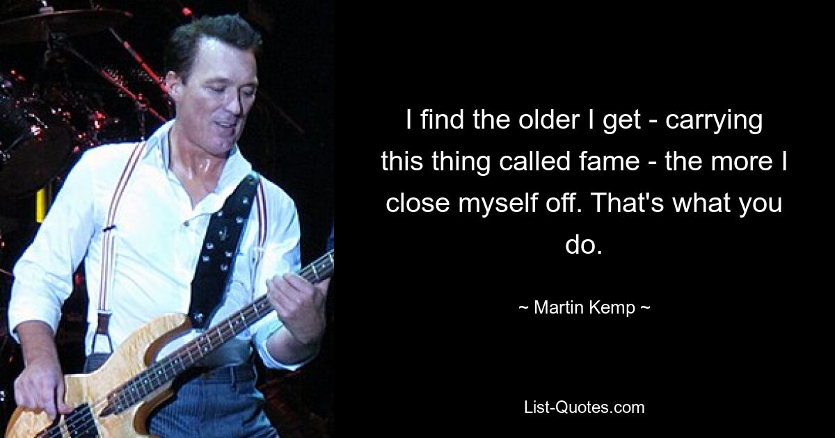 I find the older I get - carrying this thing called fame - the more I close myself off. That's what you do. — © Martin Kemp