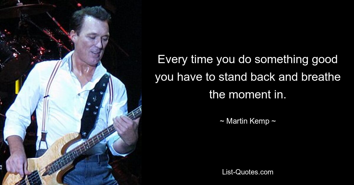 Every time you do something good you have to stand back and breathe the moment in. — © Martin Kemp