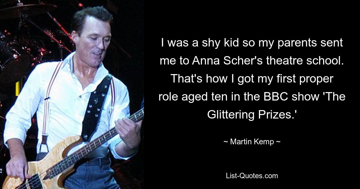 I was a shy kid so my parents sent me to Anna Scher's theatre school. That's how I got my first proper role aged ten in the BBC show 'The Glittering Prizes.' — © Martin Kemp