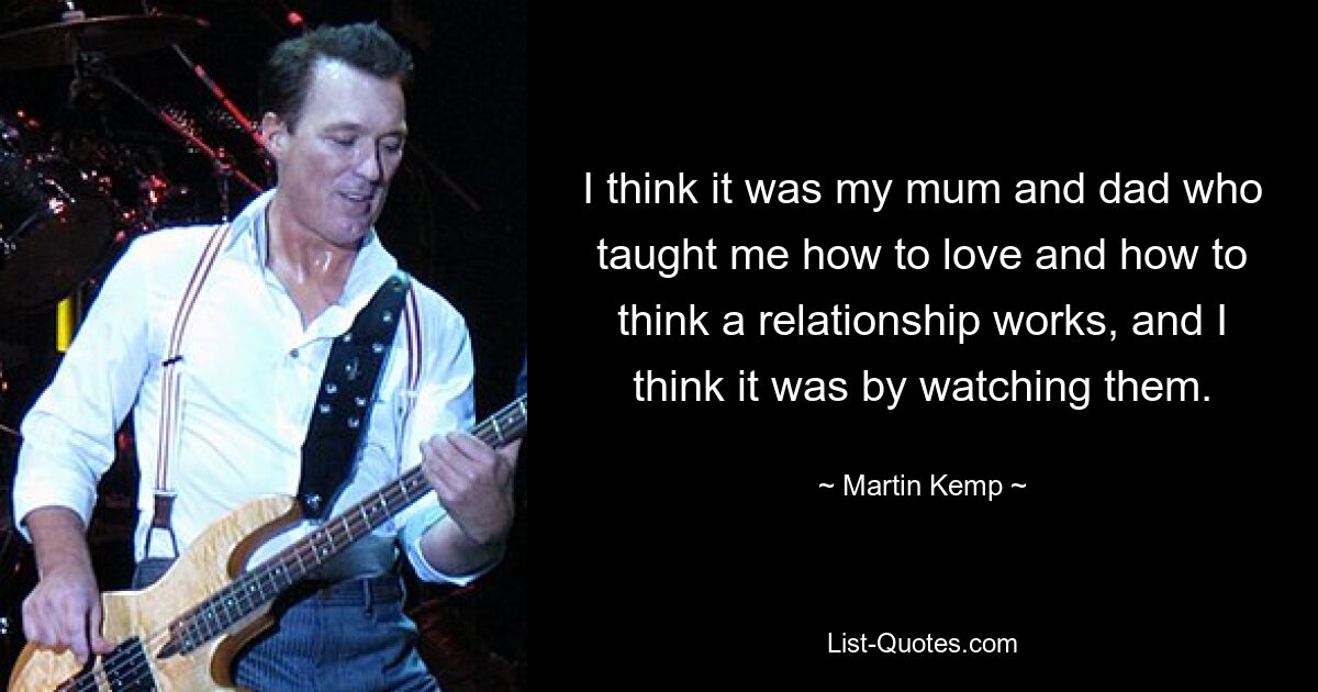 I think it was my mum and dad who taught me how to love and how to think a relationship works, and I think it was by watching them. — © Martin Kemp