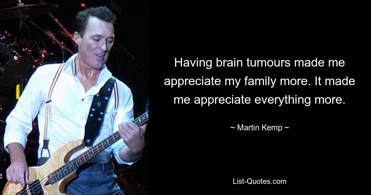 Having brain tumours made me appreciate my family more. It made me appreciate everything more. — © Martin Kemp