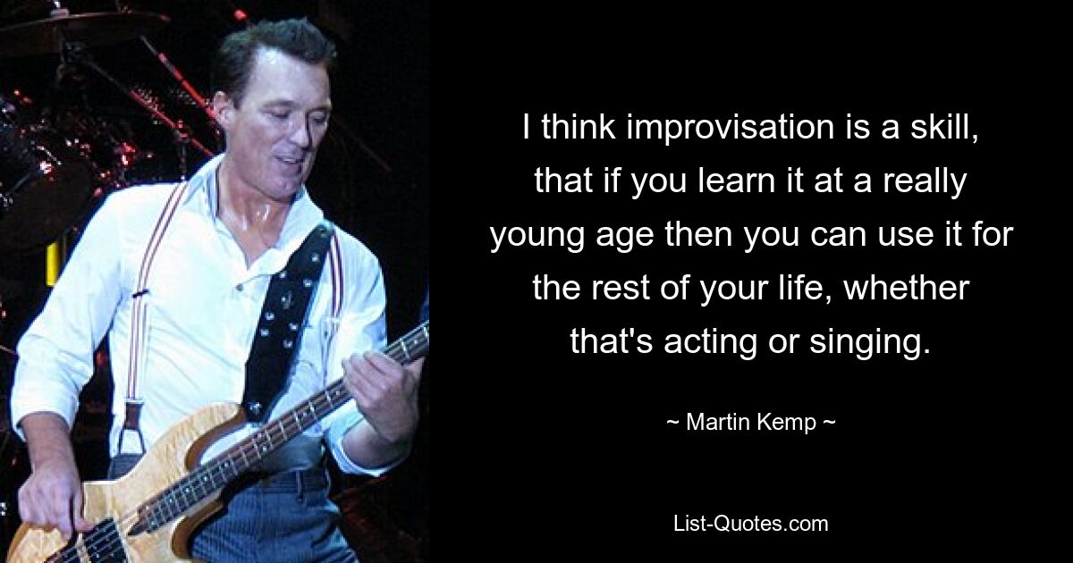 I think improvisation is a skill, that if you learn it at a really young age then you can use it for the rest of your life, whether that's acting or singing. — © Martin Kemp