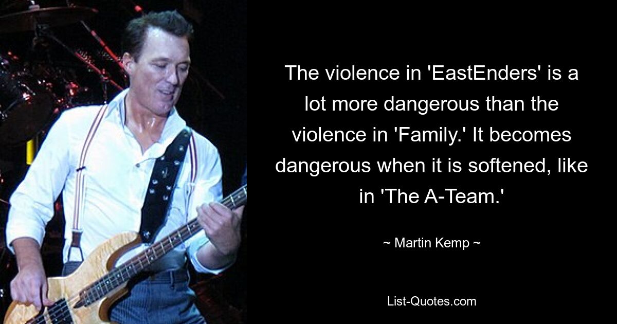 The violence in 'EastEnders' is a lot more dangerous than the violence in 'Family.' It becomes dangerous when it is softened, like in 'The A-Team.' — © Martin Kemp