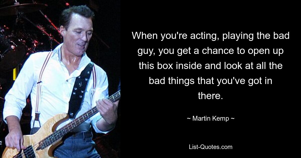 When you're acting, playing the bad guy, you get a chance to open up this box inside and look at all the bad things that you've got in there. — © Martin Kemp